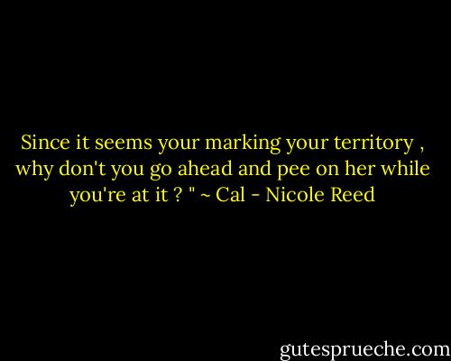 Since it seems your marking your territory , why don't you go ahead and pee on her while you're at it ? " ~ Cal - Nicole Reed