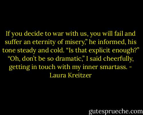 If you decide to war with us, you will fail and suffer an eternity of misery,” he informed, his tone steady and cold. “Is that explicit enough?”<br />“Oh, don’t be so dramatic,” I said cheerfully, getting in touch with my inner smartass. - Laura Kreitzer