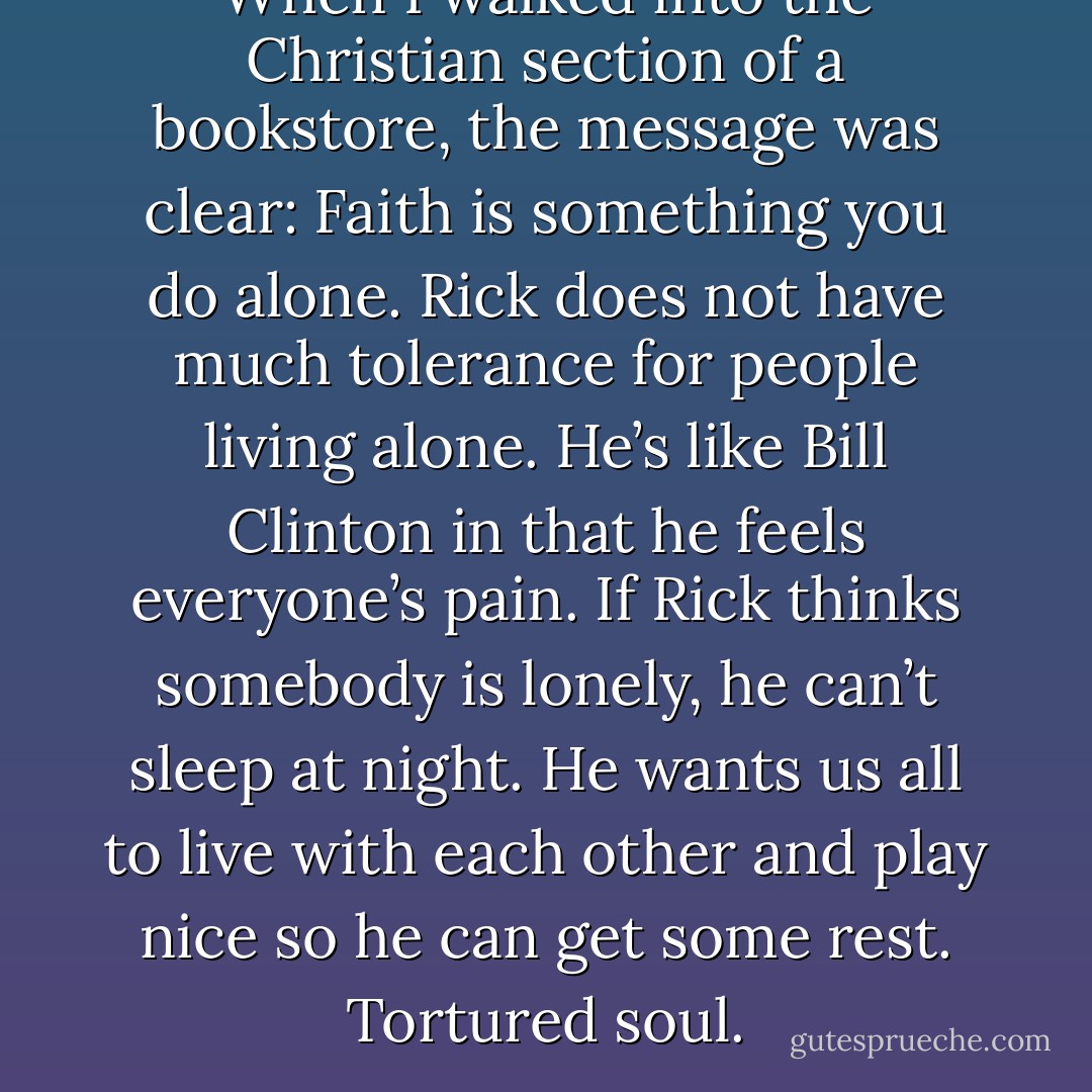 When I walked into the Christian section of a bookstore, the message was clear: Faith is something you do alone. Rick does not have much tolerance for people living alone. He’s like Bill Clinton in that he feels everyone’s pain. If Rick thinks somebody is lonely, he can’t sleep at night. He wants us all to live with each other and play nice so he can get some rest. Tortured soul. - Donald Miller