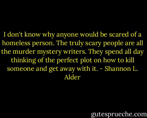 I don't know why anyone would be scared of a homeless person. The truly scary people are all the murder mystery writers. They spend all day thinking of the perfect plot on how to kill someone and get away with it. - Shannon L. Alder