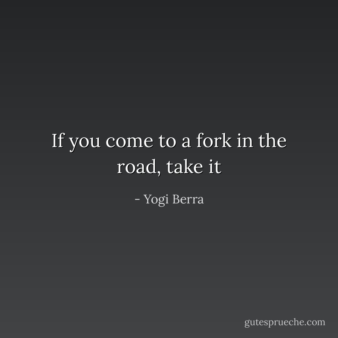 If you come to a fork in the road, take it - Yogi Berra