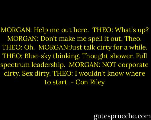 MORGAN: Help me out here. <br />THEO: What's up? <br />MORGAN: Don't make me spell it out, Theo. <br />THEO: Oh. <br />MORGAN:Just talk dirty for a while.<br />THEO: Blue-sky thinking. Thought shower. Full spectrum leadership. <br />MORGAN: NOT corporate dirty. Sex dirty.<br />THEO: I wouldn't know where to start. - Con Riley
