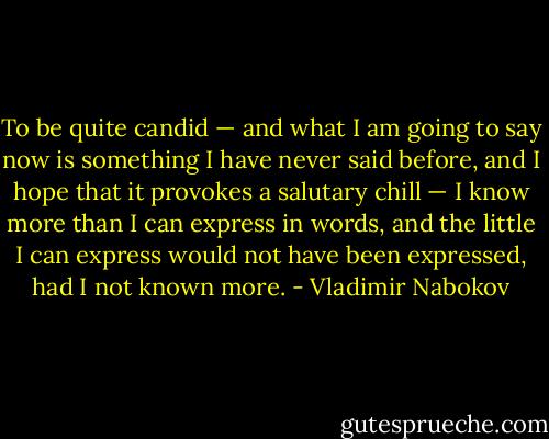 To be quite candid — and what I am going to say now is something I have never said before, and I hope that it provokes a salutary chill — I know more than I can express in words, and the little I can express would not have been expressed, had I not known more. - Vladimir Nabokov