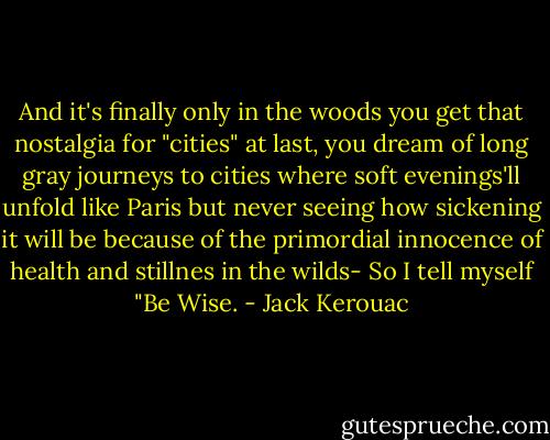And it's finally only in the woods you get that nostalgia for "cities" at last, you dream of long gray journeys to cities where soft evenings'll unfold like Paris but never seeing how sickening it will be because of the primordial innocence of health and stillnes in the wilds- So I tell myself "Be Wise. - Jack Kerouac