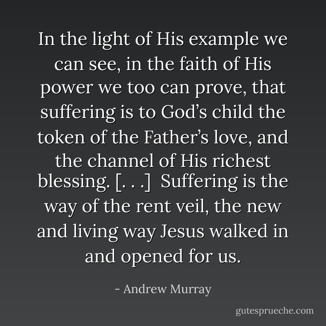 In the light of His example we can see, in the faith of His power we too can prove, that suffering is to God’s child the token of the Father’s love, and the channel of His richest blessing. [. . .]<br /><br />Suffering is the way of the rent veil, the new and living way Jesus walked in and opened for us. - Andrew Murray