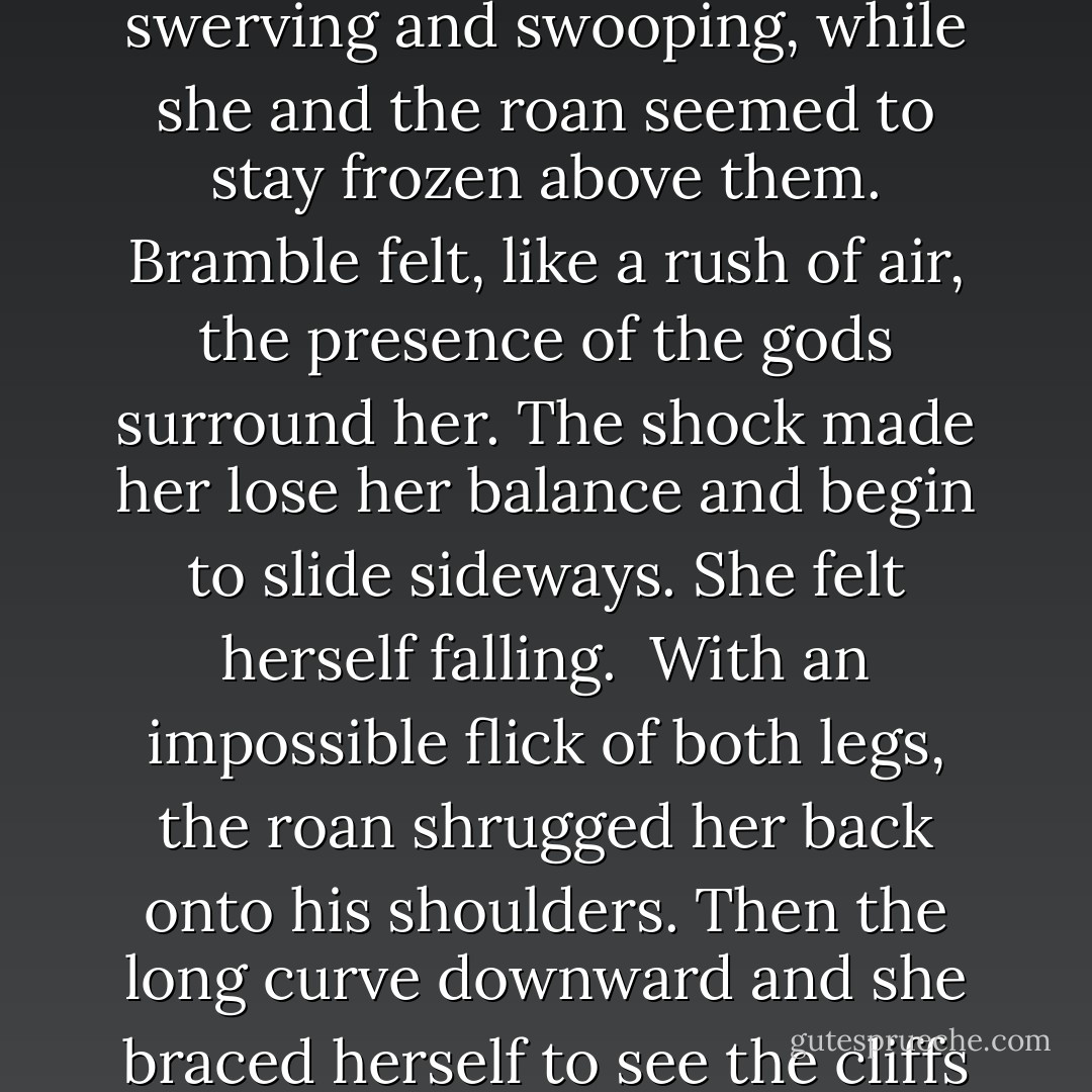 There were worse things than death.<br />There would be a leap and a moment suspended, then a long hopeless curve to the rocks and river below. They would fall like leaves between clouds of swifts and then be washed away by the thundering rapids. Bramble clung to that thought. If their bodies washed away then there could be no identification, no danger of reprisals on her family. <br />She hung on tighter.<br />The roan's hindquarters bunched under her and they were in the air. It was like she had imagined: the leap, and then the moment suspended in air that seemed to last forever.<br />Below her the swifts boiled up through the river mist, swerving and swooping, while she and the roan seemed to stay frozen above them. Bramble felt, like a rush of air, the presence of the gods surround her. The shock made her lose her balance and begin to slide sideways.<br />She felt herself falling. <br />With an impossible flick of both legs, the roan shrugged her back onto his shoulders. Then the long curve downward and she braced herself to see the cliffs rushing past as they fell.<br />Time to die.<br />Instead she felt a thumping jolt that flung her from the roan's back and tossed her among the rocks at the cliff's edge on the other side.<br />On the other side.<br />Her sight cleared, although the light still seemed dim. Her hearing came back a little. On the other side of the abyss a jumble of men and hounds were milling, shouting, astonished and very angry. <br />"You can't do that!" one yelled. "It's impossible!"<br />"Well, he shagging did it!" another said. "Can't be impossible!"<br />"Head for the bridge!" Beck shouted. "We can still get him! I want that horse! - Pamela Freeman