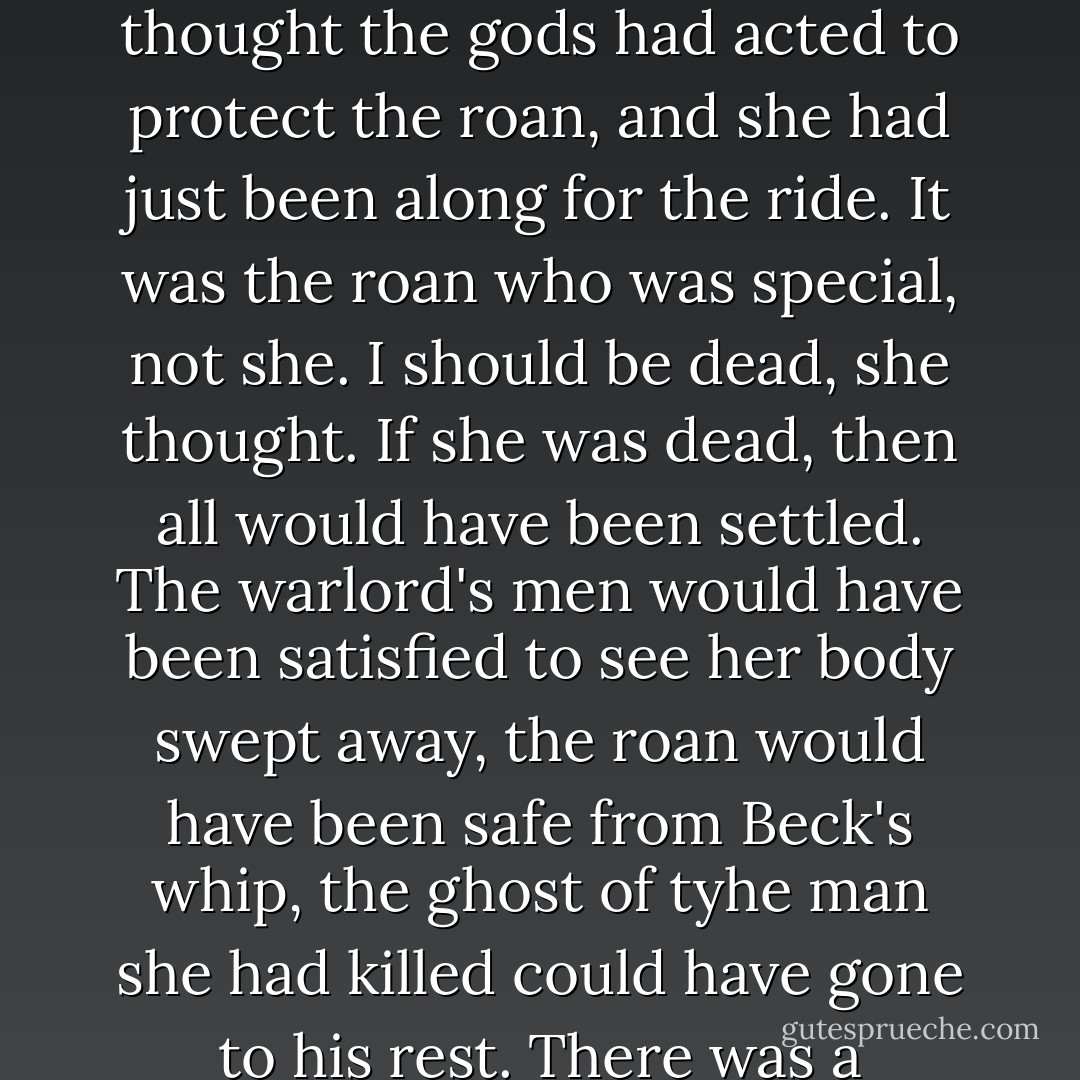 The fact that she was still alive felt wrong, out of balance. She didn't feel special, or protected, or gods-bound. She thought the gods had acted to protect the roan, and she had just been along for the ride. It was the roan who was special, not she.<br />I should be dead, she thought. If she was dead, then all would have been settled. The warlord's men would have been satisfied to see her body swept away, the roan would have been safe from Beck's whip, the ghost of tyhe man she had killed could have gone to his rest. There was a rounding off - a justice - in her death. But alive, no one was satisfied and no one was safe. - Pamela Freeman