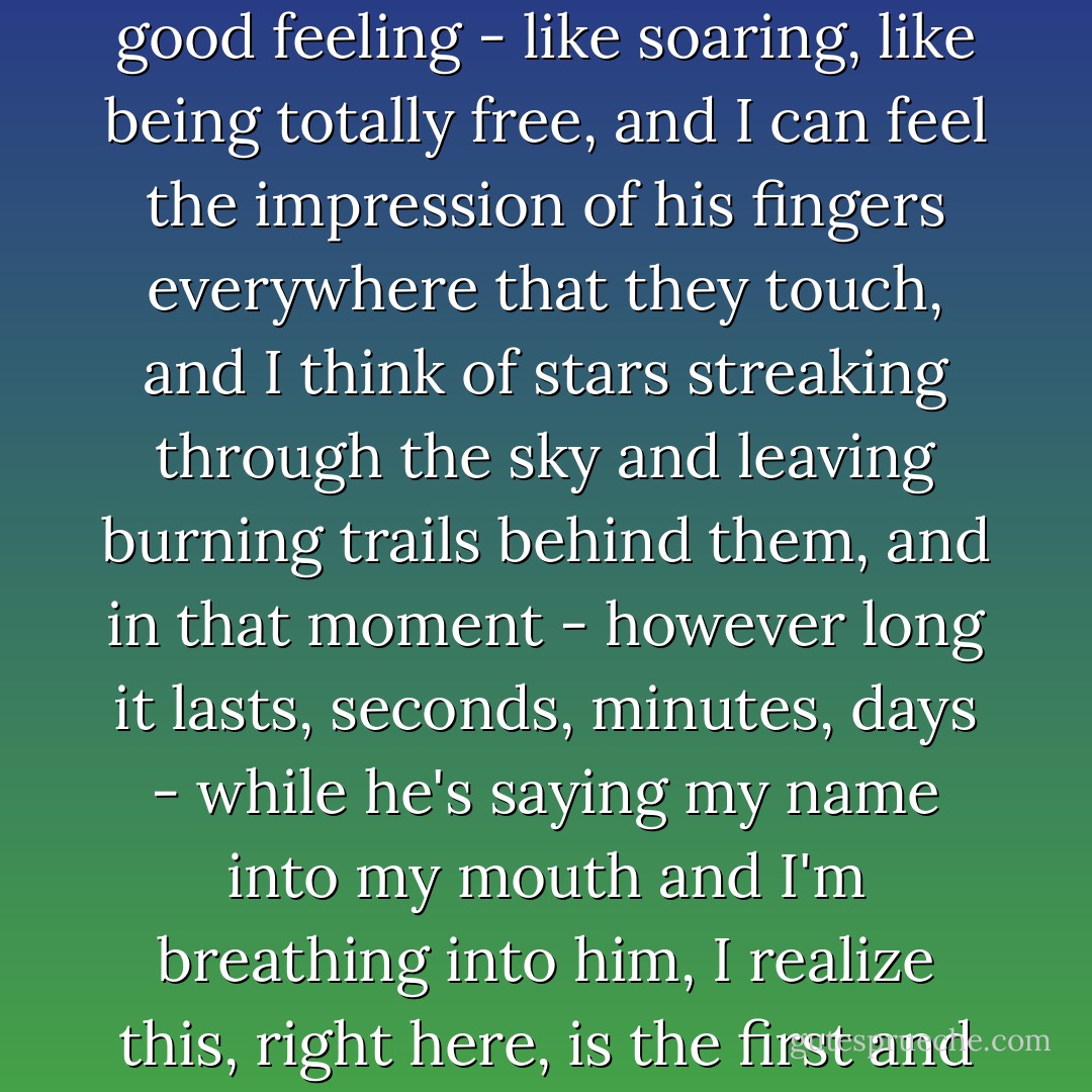 I'm gone, lost, floating away into nothingness like I am in my dream, but this time it's a good feeling - like soaring, like being totally free, and I can feel the impression of his fingers everywhere that they touch, and I think of stars streaking through the sky and leaving burning trails behind them, and in that moment - however long it lasts, seconds, minutes, days - while he's saying my name into my mouth and I'm breathing into him, I realize this, right here, is the first and only time I've ever been kissed in my life. - Lauren Oliver