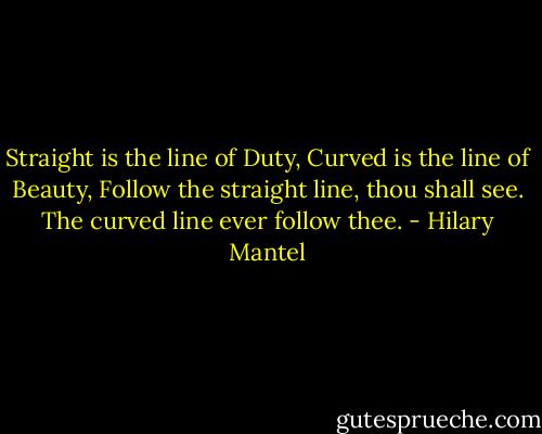 Straight is the line of Duty, Curved is the line of Beauty, Follow the straight line, thou shall see. The curved line ever follow thee. - Hilary Mantel