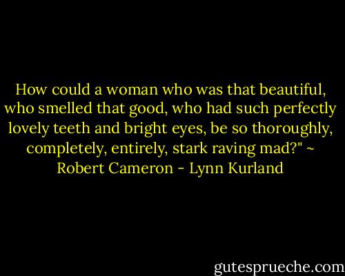 How could a woman who was that beautiful, who smelled that good, who had such perfectly lovely teeth and bright eyes, be so thoroughly, completely, entirely, stark raving mad?" ~ Robert Cameron - Lynn Kurland