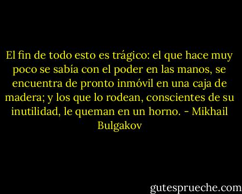 El fin de todo esto es trágico: el que hace muy poco se sabía con el poder en las manos, se encuentra de pronto inmóvil en una caja de madera; y los que lo rodean, conscientes de su inutilidad, le queman en un horno. - Mikhail Bulgakov