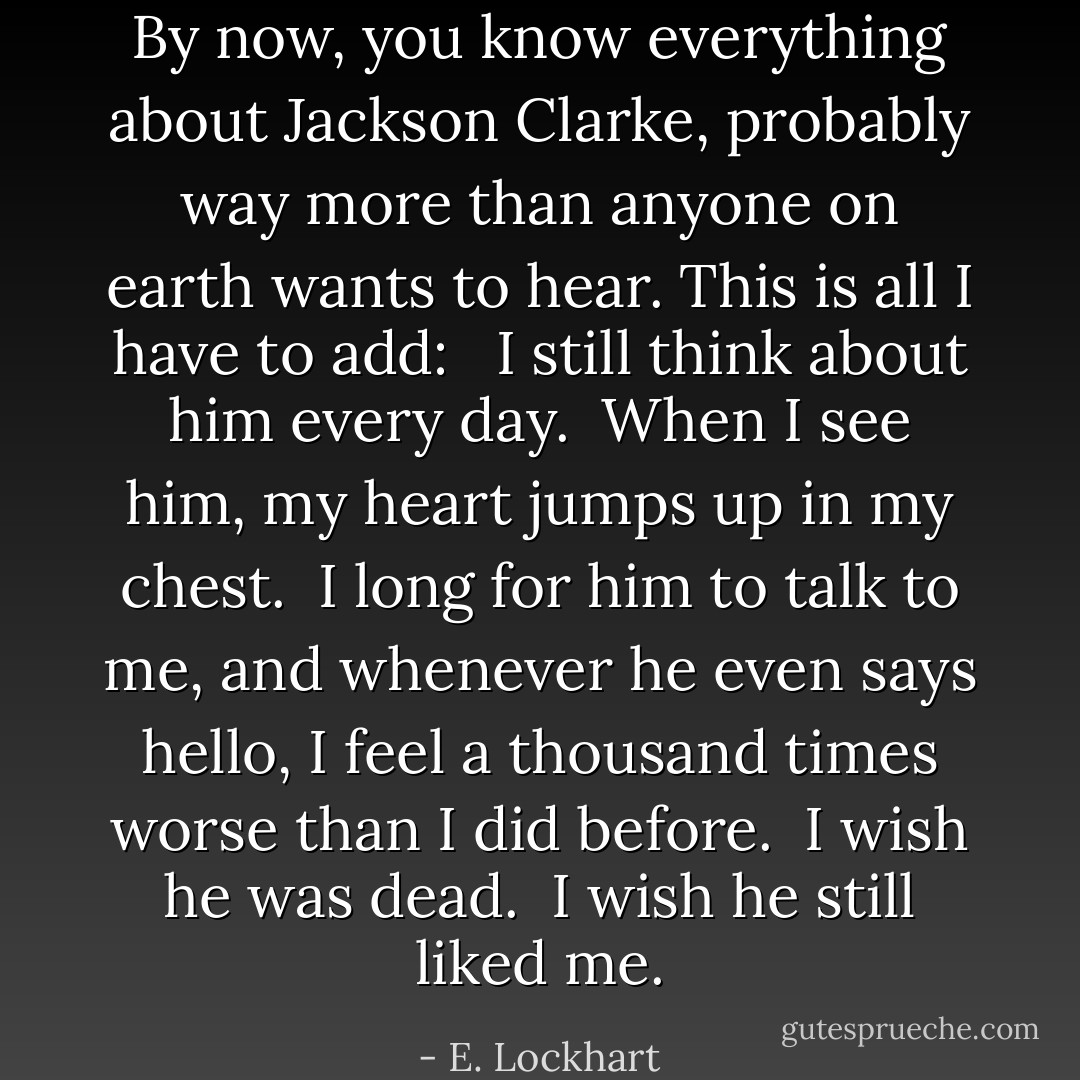 By now, you know everything about Jackson Clarke, probably way more than anyone on earth wants to hear. This is all I have to add: <br /><br />I still think about him every day. <br />When I see him, my heart jumps up in my chest. <br />I long for him to talk to me, and whenever he even says hello, I feel a thousand times worse than I did before. <br />I wish he was dead. <br />I wish he still liked me. - E. Lockhart