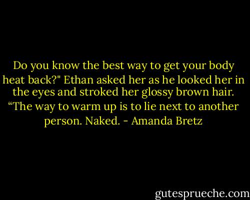 Do you know the best way to get your body heat back?" Ethan asked her as he looked her in the eyes and stroked her glossy brown hair. “The way to warm up is to lie next to another person. Naked. - Amanda Bretz