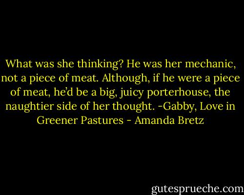 What was she thinking? He was her mechanic, not a piece of meat. Although, if he were a piece of meat, he’d be a big, juicy porterhouse, the naughtier side of her thought. -Gabby, Love in Greener Pastures - Amanda Bretz