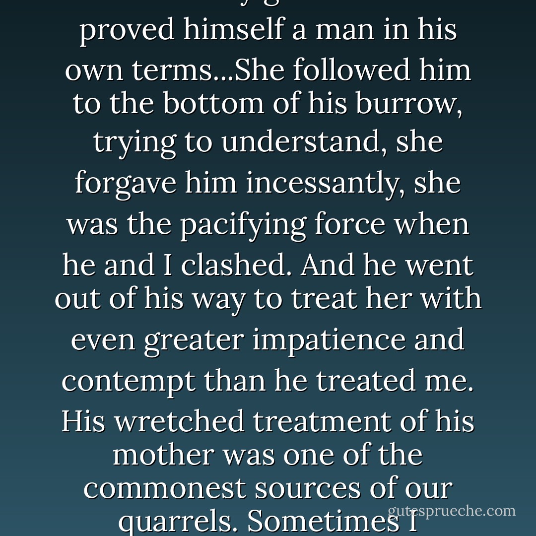 What should one do? If Ruth had any better luck with him I would have thought that he simply had to attach himself to antifatherly gods until he proved himself a man in his own terms...She followed him to the bottom of his burrow, trying to understand, she forgave him incessantly, she was the pacifying force when he and I clashed. And he went out of his way to treat her with even greater impatience and contempt than he treated me. His wretched treatment of his mother was one of the commonest sources of our quarrels. Sometimes I wondered if he didn't abuse her because she tended to take his side - he wanted no mediator between us. - Wallace Stegner