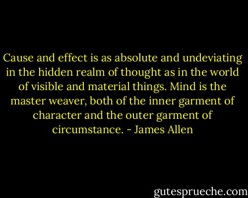 Cause and effect is as absolute and undeviating in the hidden realm of thought as in the world of visible and<br />material things. Mind is the master weaver, both of the inner garment of character and the outer garment of<br />circumstance. - James Allen