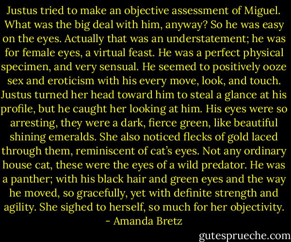 Justus tried to make an objective assessment of Miguel. What was the big deal with him, anyway? So he was easy on the eyes. Actually that was an understatement; he was for female eyes, a virtual feast. He was a perfect physical specimen, and very sensual. He seemed to positively ooze sex and eroticism with his every move, look, and touch. Justus turned her head toward him to steal a glance at his profile, but he caught her looking at him.<br />His eyes were so arresting, they were a dark, fierce green, like beautiful shining emeralds. She also noticed flecks of gold laced through them, reminiscent of cat’s eyes. Not any ordinary house cat, these were the eyes of a wild predator.<br />He was a panther; with his black hair and green eyes and the way he moved, so gracefully, yet with definite strength and agility. She sighed to herself, so much for her objectivity. - Amanda Bretz