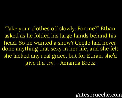 Take your clothes off slowly. For me?” Ethan asked as he folded his large hands behind his head.<br />So he wanted a show? Cecile had never done anything that sexy in her life, and she felt she lacked any real grace, but for Ethan, she’d give it a try. - Amanda Bretz