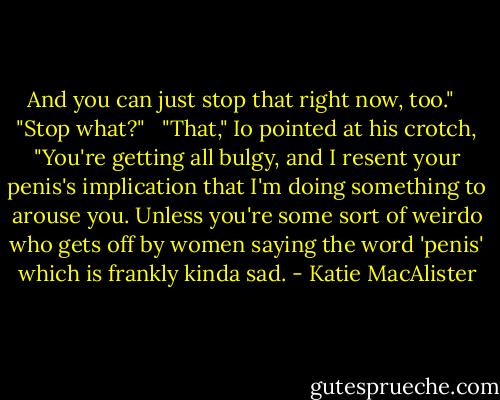 And you can just stop that right now, too." <br /><br />"Stop what?" <br /><br />"That," Io pointed at his crotch, "You're getting all bulgy, and I resent your penis's implication that I'm doing something to arouse you. Unless you're some sort of weirdo who gets off by women saying the word 'penis' which is frankly kinda sad. - Katie MacAlister