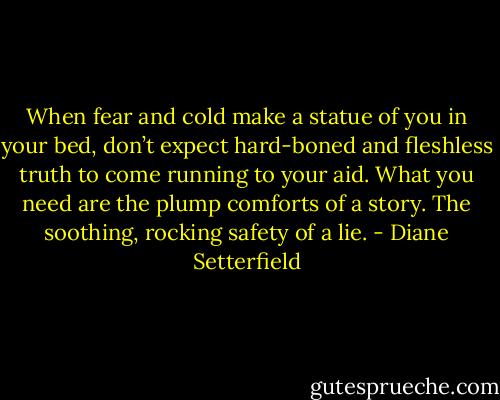 When fear and cold make a statue of you in your bed, don’t expect hard-boned and fleshless truth to come running to your aid. What you need are the plump comforts of a story. The soothing, rocking safety of a lie. - Diane Setterfield