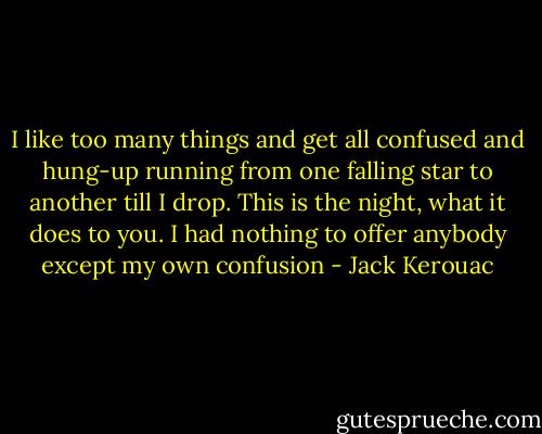I like too many things and get all confused and hung-up running from one falling star to another till I drop. This is the night, what it does to you. I had nothing to offer anybody except my own confusion - Jack Kerouac