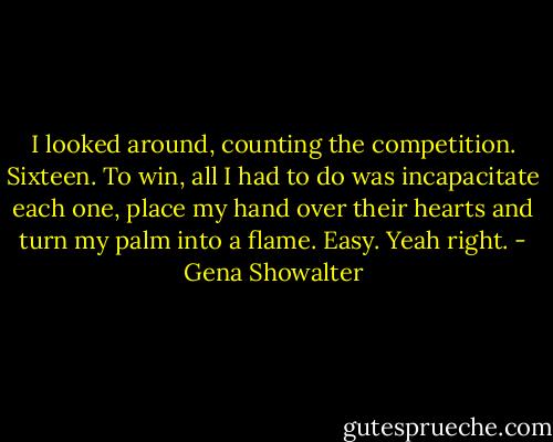 I looked around, counting the competition. Sixteen. To win, all I had to do was incapacitate each one, place my hand over their hearts and turn my palm into a flame. Easy.<br />Yeah right. - Gena Showalter