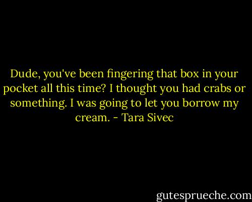 Dude, you've been fingering that box in your pocket all this time? I thought you had crabs or something. I was going to let you borrow my cream. - Tara Sivec