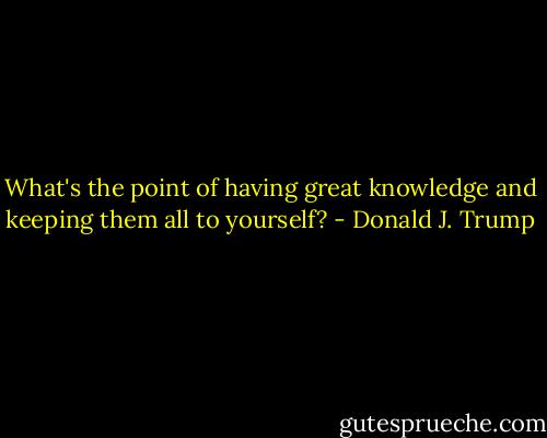 What's the point of having great knowledge and keeping them all to yourself? - Donald J. Trump