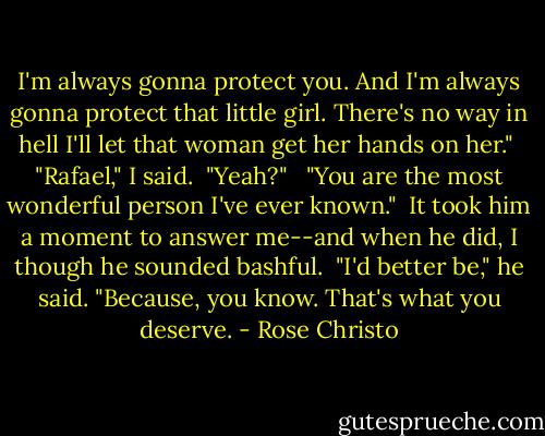 I'm always gonna protect you. And I'm always gonna protect that little girl. There's no way in hell I'll let that woman get her hands on her."<br /><br />"Rafael," I said.<br /><br />"Yeah?" <br /><br />"You are the most wonderful person I've ever known."<br /><br />It took him a moment to answer me--and when he did, I though he sounded bashful.<br /><br />"I'd better be," he said. "Because, you know. That's what you deserve. - Rose Christo