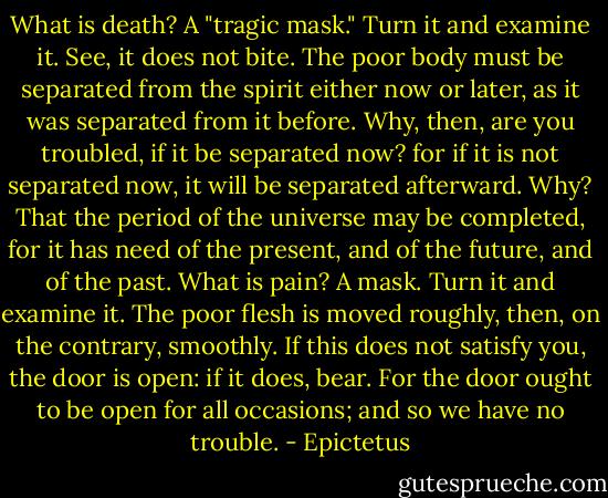 What is death? A "tragic mask." Turn it and examine it. See, it does not bite. The poor body must be separated from the spirit either now or later, as it was separated from it before. Why, then, are you troubled, if it be separated now? for if it is not separated now, it will be separated afterward. Why? That the period of the universe may be completed, for it has need of the present, and of the future, and of the past. What is pain? A mask. Turn it and examine it. The poor flesh is moved roughly, then, on the contrary, smoothly. If this does not satisfy you, the door is open: if it does, bear. For the door ought to be open for all occasions; and so we have no trouble. - Epictetus