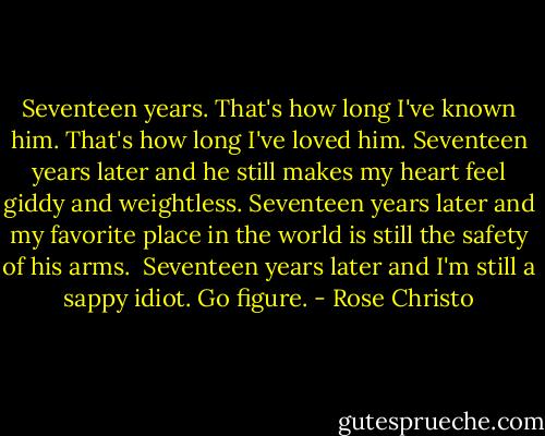 Seventeen years. That's how long I've known him. That's how long I've loved him. Seventeen years later and he still makes my heart feel giddy and weightless. Seventeen years later and my favorite place in the world is still the safety of his arms.<br /><br />Seventeen years later and I'm still a sappy idiot. Go figure. - Rose Christo