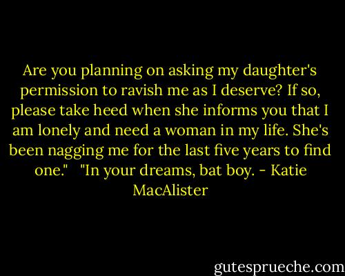 Are you planning on asking my daughter's permission to ravish me as I deserve? If so, please take heed when she informs you that I am lonely and need a woman in my life. She's been nagging me for the last five years to find one." <br /><br />"In your dreams, bat boy. - Katie MacAlister