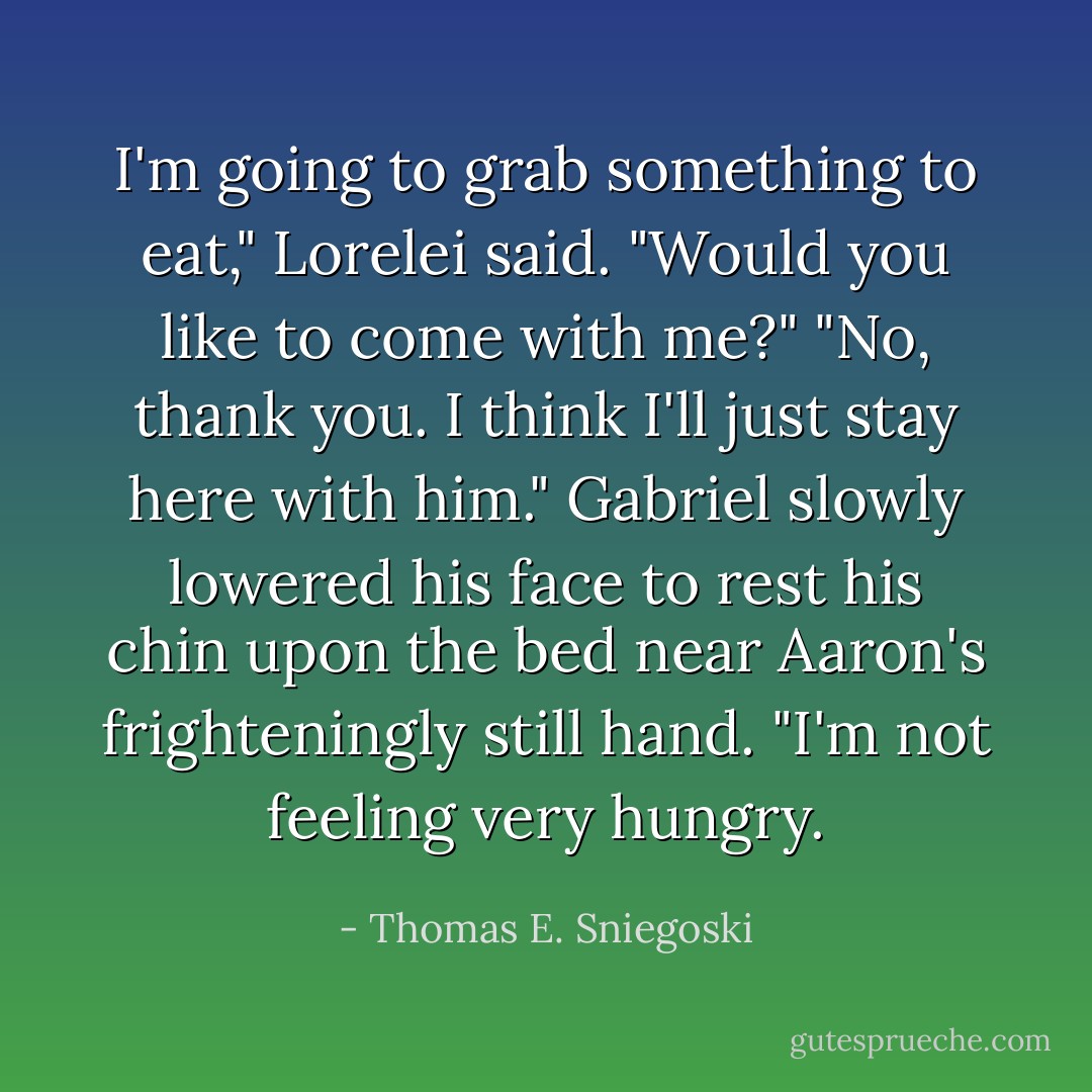 I'm going to grab something to eat," Lorelei said. "Would you like to come with me?"<br />"No, thank you. I think I'll just stay here with him." Gabriel slowly lowered his face to rest his chin upon the bed near Aaron's frighteningly still hand.<br />"I'm not feeling very hungry. - Thomas E. Sniegoski