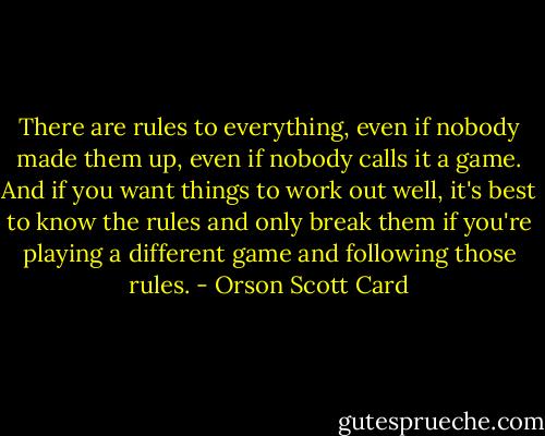 There are rules to everything, even if nobody made them up, even if nobody calls it a game. And if you want things to work out well, it's best to know the rules and only break them if you're playing a different game and following those rules. - Orson Scott Card