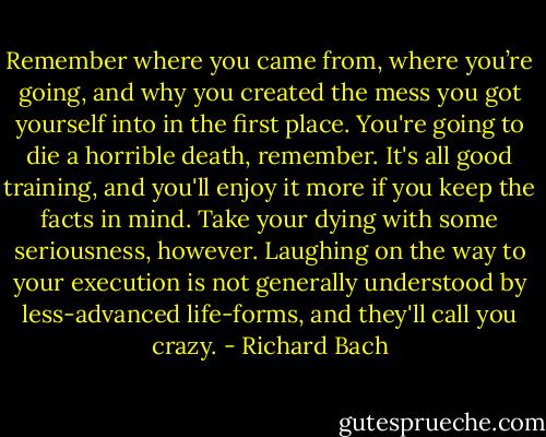 Remember where you came from, where you’re going, and why you created the mess you got yourself into in the first place. You're going to die a horrible death, remember. It's all good training, and you'll enjoy it more if you keep the facts in mind. Take your dying with some seriousness, however. Laughing on the way to your execution is not generally understood by less-advanced life-forms, and they'll call you crazy. - Richard Bach