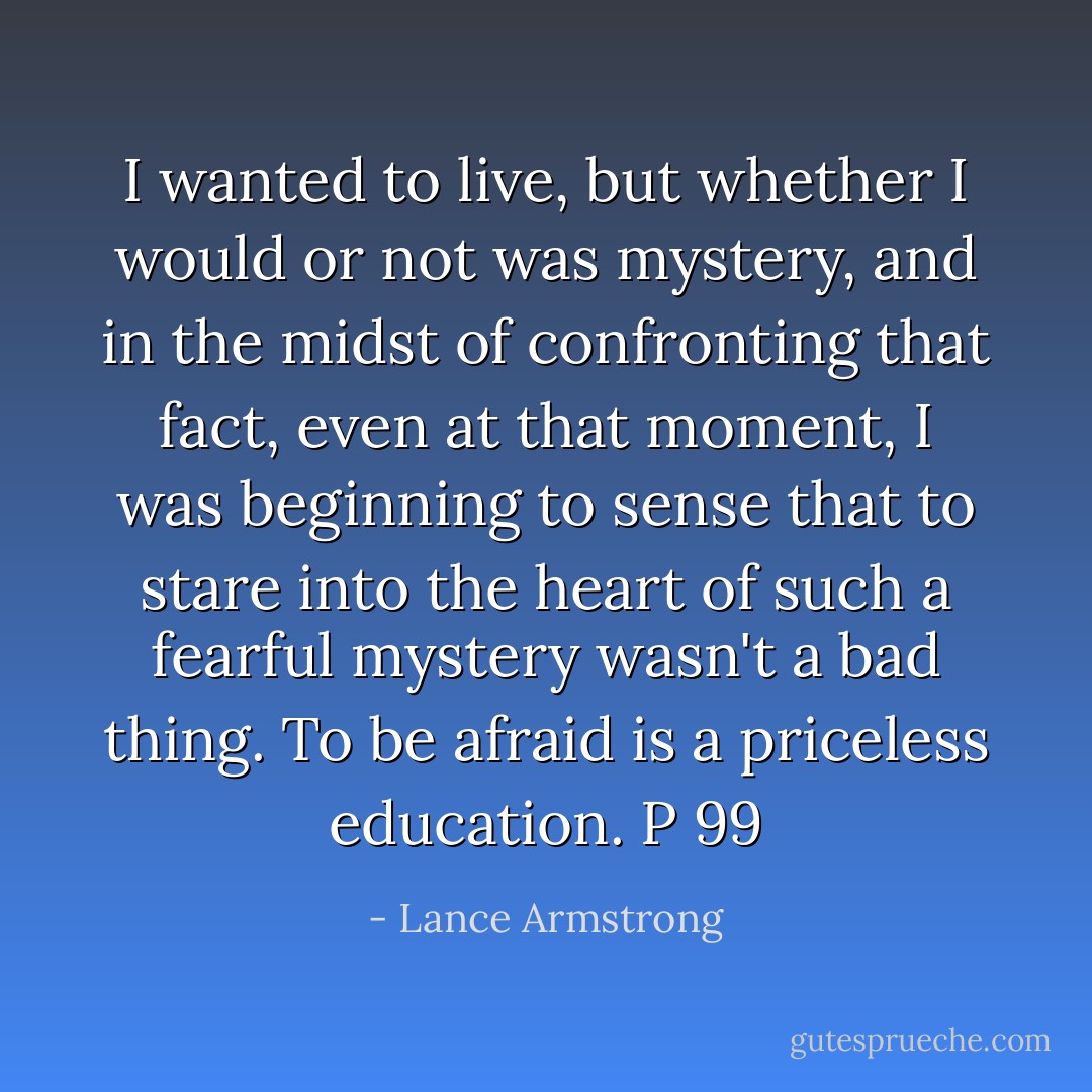 I wanted to live, but whether I would or not was mystery, and in the midst of confronting that fact, even at that moment, I was beginning to sense that to stare into the heart of such a fearful mystery wasn't a bad thing. To be afraid is a priceless education. P 99 - Lance Armstrong
