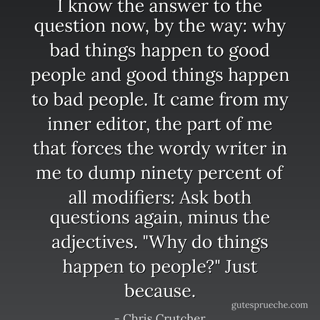 I know the answer to the question now, by the way: why bad things happen to good people and good things happen to bad people. It came from my inner editor, the part of me that forces the wordy writer in me to dump ninety percent of all modifiers: <i>Ask both questions again, minus the adjectives.</i><br />"Why do things happen to people?"<br />Just because. - Chris Crutcher
