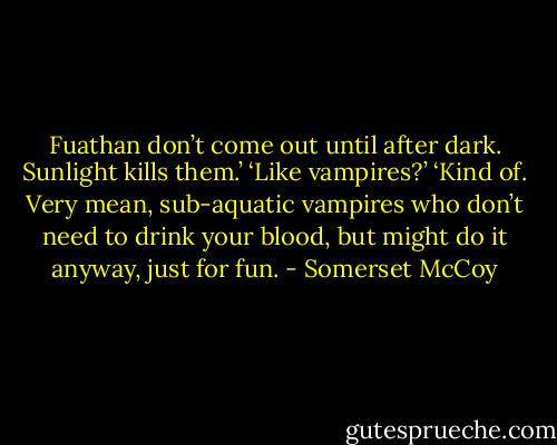 Fuathan don’t come out until after dark. Sunlight kills them.’<br />‘Like vampires?’<br />‘Kind of. Very mean, sub-aquatic vampires who don’t need to drink your blood, but might do it anyway, just for fun. - Somerset McCoy
