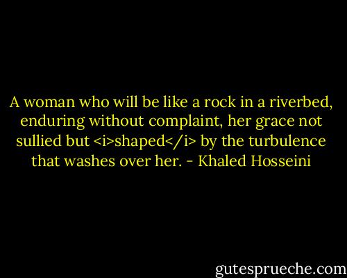 A woman who will be like a rock in a riverbed, enduring without complaint, her grace not sullied but <i>shaped</i> by the turbulence that washes over her. - Khaled Hosseini