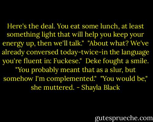 Here's the deal. You eat some lunch, at least something light that will help you keep your energy up, then we'll talk."<br /><br />"About what? We've already conversed today-twice-in the language you're fluent in: Fuckese."<br /><br />Deke fought a smile. "You probably meant that as a slur, but somehow I'm complemented."<br /><br />"You would be," she muttered. - Shayla Black