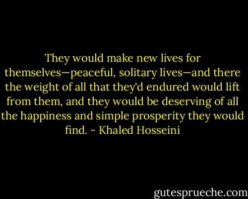 They would make new lives for themselves—peaceful, solitary lives—and there the weight of all that they'd endured would lift from them, and they would be deserving of all the happiness and simple prosperity they would find. - Khaled Hosseini