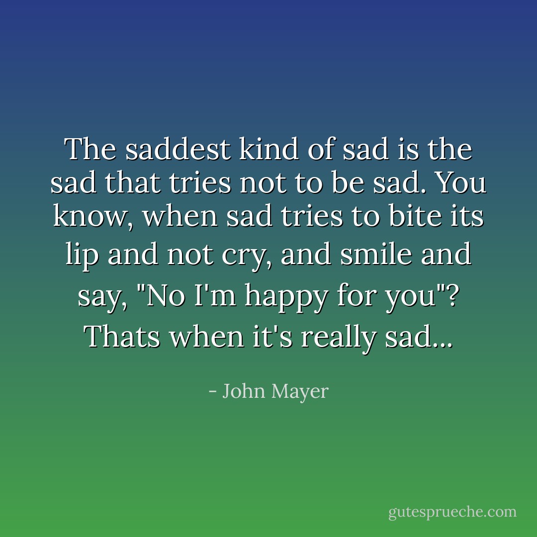 The saddest kind of sad is the sad that tries not to be sad. You know, when sad tries to bite its lip and not cry, and smile and say, "No I'm happy for you"? Thats when it's really sad... - John Mayer