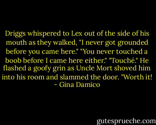 Driggs whispered to Lex out of the side of his mouth as they walked, "I never got grounded before you came here."<br />"You never touched a boob before I came here either."<br />"Touché." He flashed a goofy grin as Uncle Mort shoved him into his room and slammed the door. "Worth it! - Gina Damico