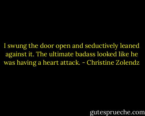 I swung the door open and seductively leaned against it. The ultimate badass looked like he was having a heart attack. - Christine Zolendz