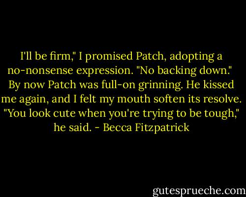 I'll be firm," I promised Patch, adopting a no-nonsense expression. "No backing down."<br /><br />By now Patch was full-on grinning. He kissed me again, and I felt my mouth soften its resolve. "You look cute when you're trying to be tough," he said. - Becca Fitzpatrick
