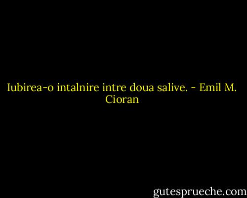 Iubirea-o intalnire intre doua salive. - Emil M. Cioran