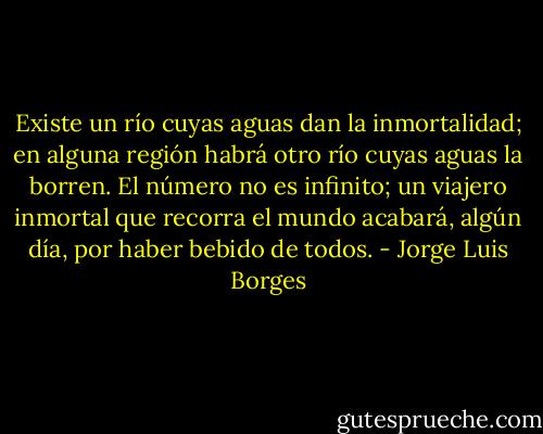 Existe un río cuyas aguas dan la inmortalidad; en alguna región habrá otro río cuyas aguas la borren. El número no es infinito; un viajero inmortal que recorra el mundo acabará, algún día, por haber bebido de todos. - Jorge Luis Borges