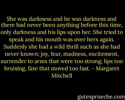 She was darkness and he was darkness and there had never been anything before this time, only darkness and his lips upon her. She tried to speak and his mouth was over hers again. Suddenly she had a wild thrill such as she had never known; joy, fear, madness, excitement, surrender to arms that were too strong, lips too bruising, fate that moved too fast. - Margaret Mitchell