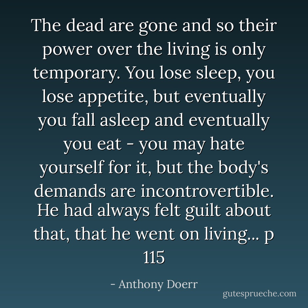 The dead are gone and so their power over the living is only temporary. You lose sleep, you lose appetite, but eventually you fall asleep and eventually you eat - you may hate yourself for it, but the body's demands are incontrovertible. He had always felt guilt about that, that he went on living... p 115 - Anthony Doerr