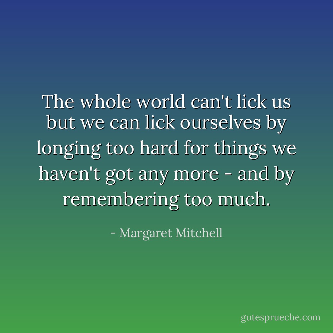 The whole world can't lick us but we can lick ourselves by longing too hard for things we haven't got any more - and by remembering too much. - Margaret Mitchell